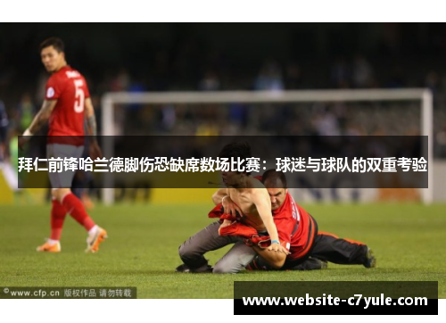 拜仁前锋哈兰德脚伤恐缺席数场比赛：球迷与球队的双重考验