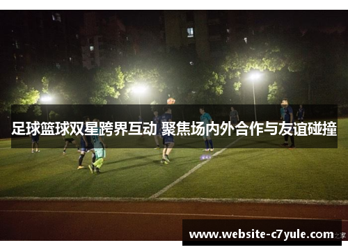 足球篮球双星跨界互动 聚焦场内外合作与友谊碰撞
